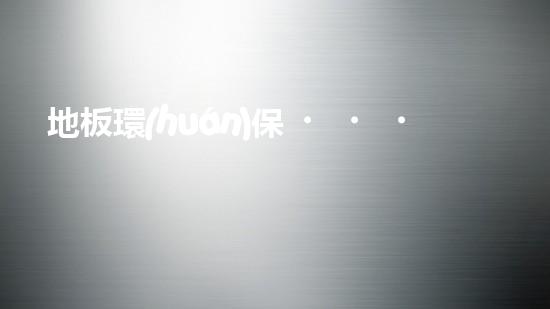 地板環(huán)保，從選材到使用，你需要知道的全部